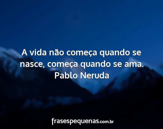 Pablo Neruda - A vida não começa quando se nasce, começa...