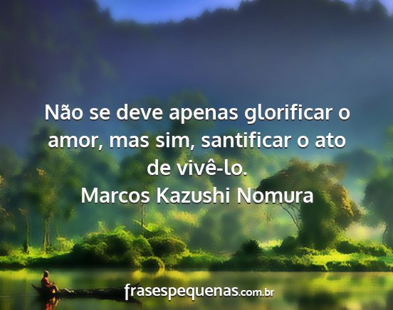 Marcos Kazushi Nomura - Não se deve apenas glorificar o amor, mas sim,...
