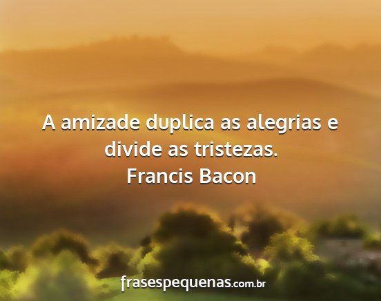 Francis Bacon - A amizade duplica as alegrias e divide as...
